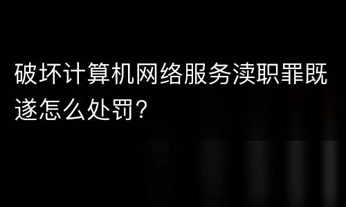 破坏计算机网络服务渎职罪既遂怎么处罚?