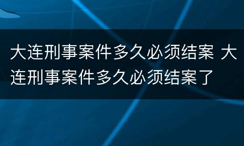 大连刑事案件多久必须结案 大连刑事案件多久必须结案了