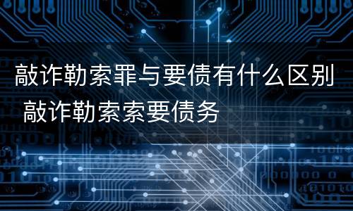 敲诈勒索罪与要债有什么区别 敲诈勒索索要债务