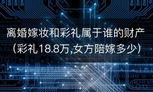 离婚嫁妆和彩礼属于谁的财产（彩礼18.8万,女方陪嫁多少）