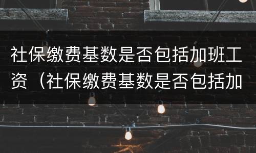 社保缴费基数是否包括加班工资（社保缴费基数是否包括加班工资收入）