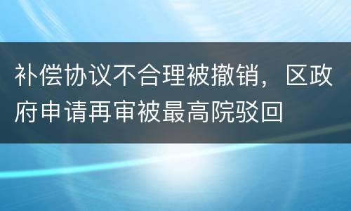 补偿协议不合理被撤销，区政府申请再审被最高院驳回