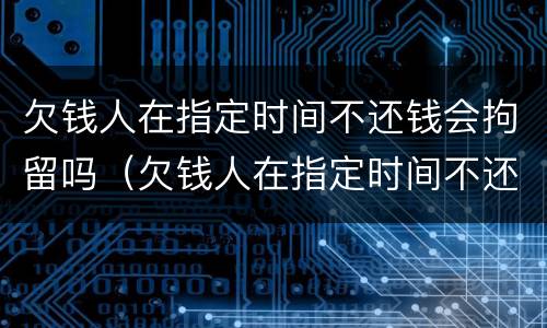 欠钱人在指定时间不还钱会拘留吗（欠钱人在指定时间不还钱会拘留吗知乎）