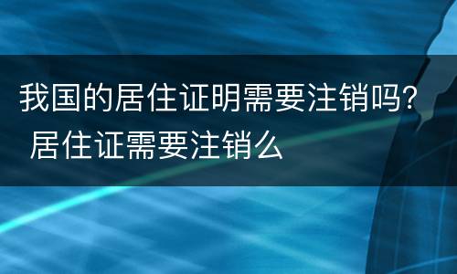 我国的居住证明需要注销吗？ 居住证需要注销么