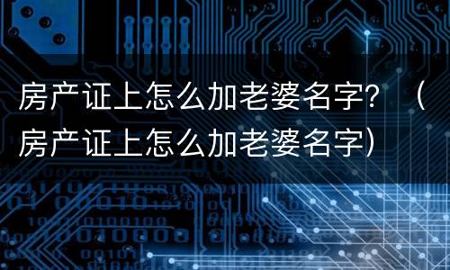 房产证上怎么加老婆名字？（房产证上怎么加老婆名字）
