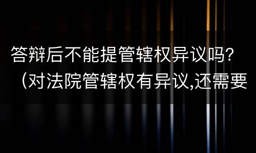 答辩后不能提管辖权异议吗？（对法院管辖权有异议,还需要答辩吗）