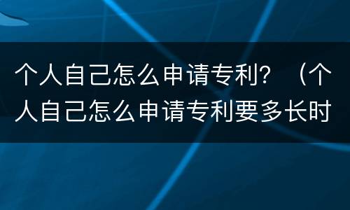 个人自己怎么申请专利？（个人自己怎么申请专利要多长时间）