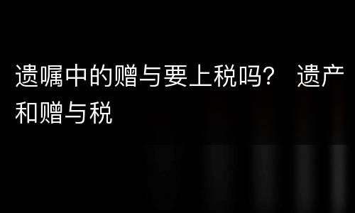 遗嘱中的赠与要上税吗？ 遗产和赠与税