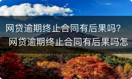 网贷逾期终止合同有后果吗？ 网贷逾期终止合同有后果吗怎么办