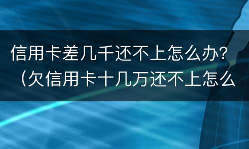 信用卡差几千还不上怎么办？（欠信用卡十几万还不上怎么办）