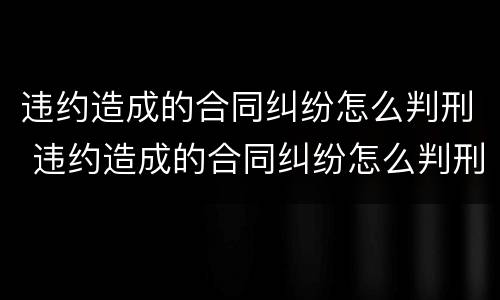 违约造成的合同纠纷怎么判刑 违约造成的合同纠纷怎么判刑呢