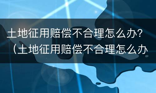 土地征用赔偿不合理怎么办？（土地征用赔偿不合理怎么办法）