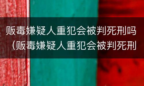 贩毒嫌疑人重犯会被判死刑吗（贩毒嫌疑人重犯会被判死刑吗知乎）