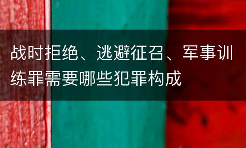 战时拒绝、逃避征召、军事训练罪需要哪些犯罪构成