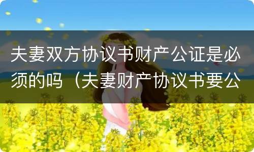 夫妻双方协议书财产公证是必须的吗（夫妻财产协议书要公证吗）