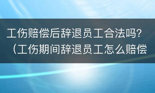 工伤赔偿后辞退员工合法吗？（工伤期间辞退员工怎么赔偿）