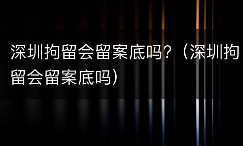 深圳拘留会留案底吗?（深圳拘留会留案底吗）