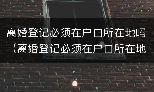 离婚登记必须在户口所在地吗（离婚登记必须在户口所在地吗现在）