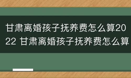 甘肃离婚孩子抚养费怎么算2022 甘肃离婚孩子抚养费怎么算2022年