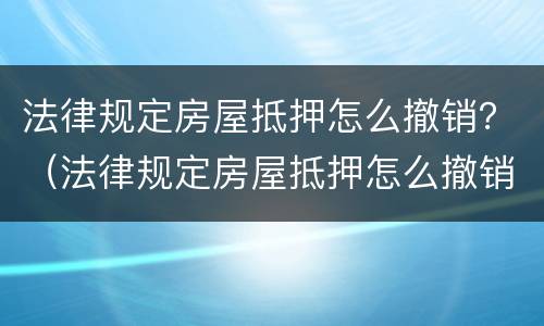 法律规定房屋抵押怎么撤销？（法律规定房屋抵押怎么撤销合同）