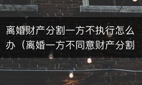 离婚财产分割一方不执行怎么办（离婚一方不同意财产分割）