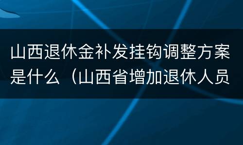 山西退休金补发挂钩调整方案是什么（山西省增加退休人员养老金方案批回来了吗?）