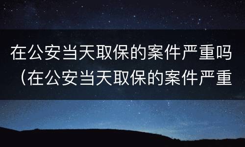在公安当天取保的案件严重吗（在公安当天取保的案件严重吗怎么处理）