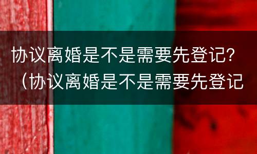 协议离婚是不是需要先登记？（协议离婚是不是需要先登记结婚）