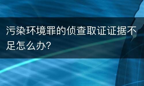 污染环境罪的侦查取证证据不足怎么办？