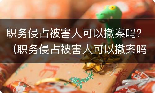 职务侵占被害人可以撤案吗？（职务侵占被害人可以撤案吗知乎）