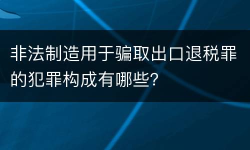 非法制造用于骗取出口退税罪的犯罪构成有哪些？