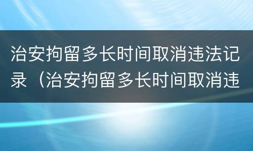 治安拘留多长时间取消违法记录（治安拘留多长时间取消违法记录了）