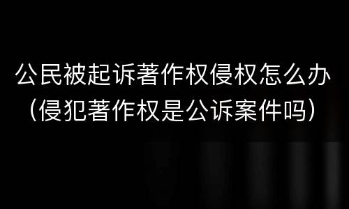 公民被起诉著作权侵权怎么办（侵犯著作权是公诉案件吗）