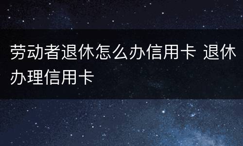 劳动者退休怎么办信用卡 退休办理信用卡