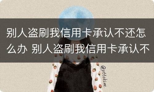 别人盗刷我信用卡承认不还怎么办 别人盗刷我信用卡承认不还怎么办理