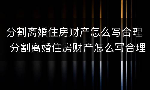 分割离婚住房财产怎么写合理 分割离婚住房财产怎么写合理一些
