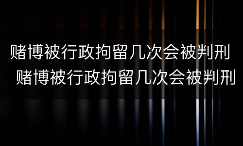 赌博被行政拘留几次会被判刑 赌博被行政拘留几次会被判刑吗