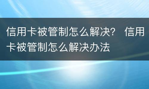 信用卡被管制怎么解决？ 信用卡被管制怎么解决办法