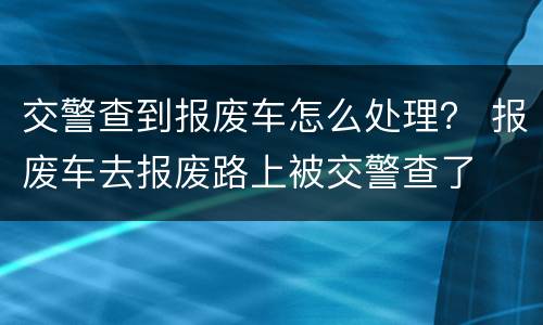 交警查到报废车怎么处理？ 报废车去报废路上被交警查了