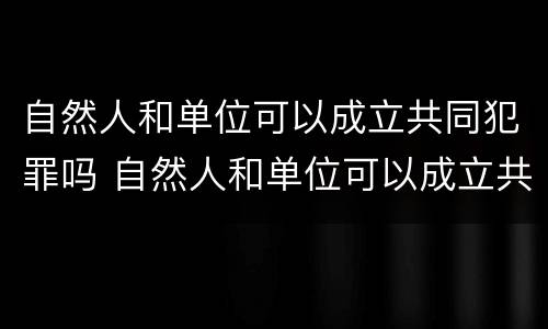自然人和单位可以成立共同犯罪吗 自然人和单位可以成立共同犯罪吗