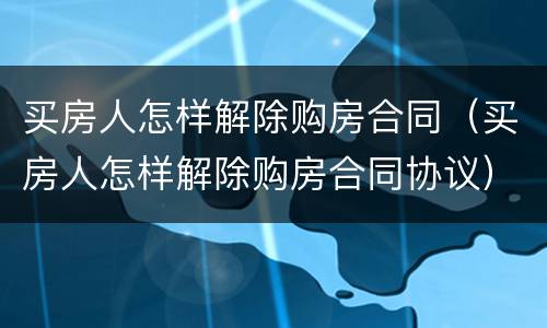 买房人怎样解除购房合同（买房人怎样解除购房合同协议）