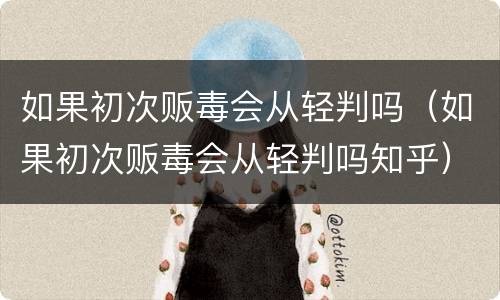 如果初次贩毒会从轻判吗（如果初次贩毒会从轻判吗知乎）