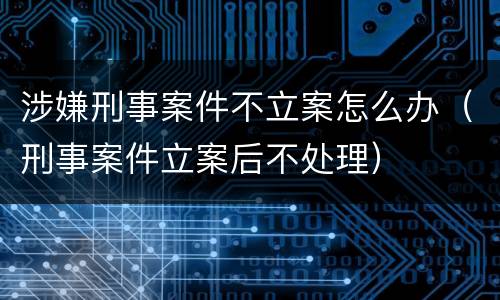 涉嫌刑事案件不立案怎么办（刑事案件立案后不处理）