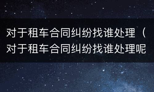 对于租车合同纠纷找谁处理（对于租车合同纠纷找谁处理呢）
