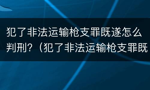 犯了非法运输枪支罪既遂怎么判刑?（犯了非法运输枪支罪既遂怎么判刑呢）