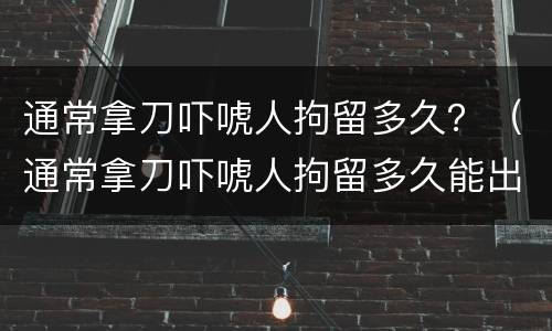通常拿刀吓唬人拘留多久？（通常拿刀吓唬人拘留多久能出来）