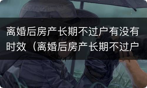 离婚后房产长期不过户有没有时效（离婚后房产长期不过户死后算什么）