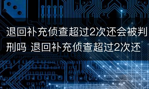 退回补充侦查超过2次还会被判刑吗 退回补充侦查超过2次还会被判刑吗知乎