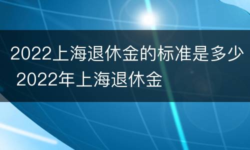 2022上海退休金的标准是多少 2022年上海退休金