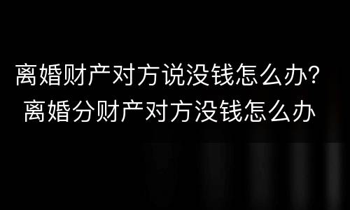 离婚财产对方说没钱怎么办？ 离婚分财产对方没钱怎么办